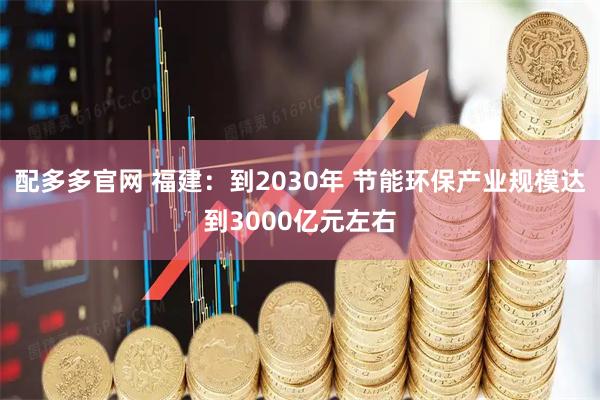 配多多官网 福建:到2030年 节能环保产业规模达到3000亿元左右