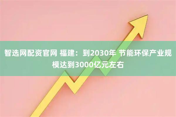 智选网配资官网 福建:到2030年 节能环保产业规模达到3000亿元左右
