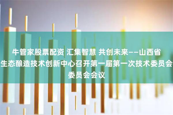 牛管家股票配资 汇集智慧 共创未来——山西省白酒生态酿造技术创新中心召开第一届第一次技术委员会会议