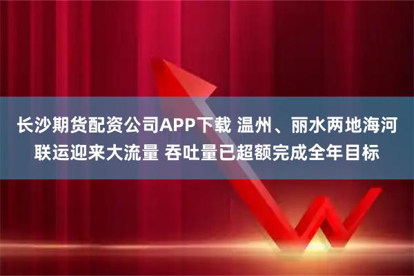 长沙期货配资公司APP下载 温州、丽水两地海河联运迎来大流量 吞吐量已超额完成全年目标