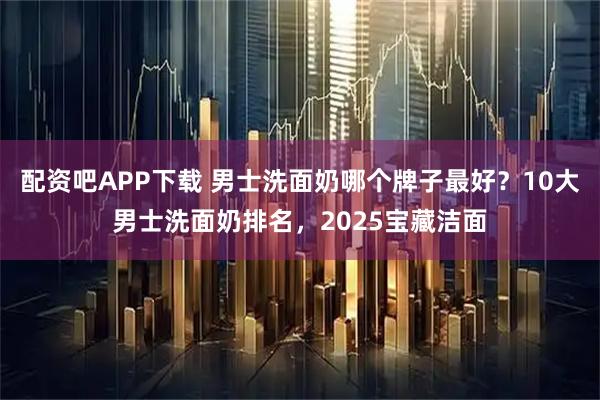 配资吧APP下载 男士洗面奶哪个牌子最好？10大男士洗面奶排名，2025宝藏洁面