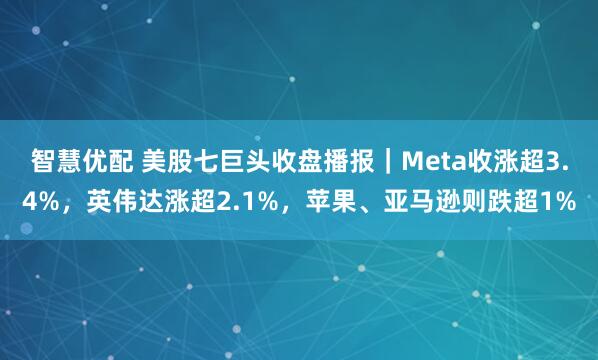 智慧优配 美股七巨头收盘播报|Meta收涨超3.4%,英伟达涨超2.1%,苹果、亚马逊则跌超1%