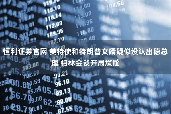 恒利证券官网 美特使和特朗普女婿疑似没认出德总理 柏林会谈开局尴尬