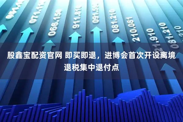 股鑫宝配资官网 即买即退，进博会首次开设离境退税集中退付点