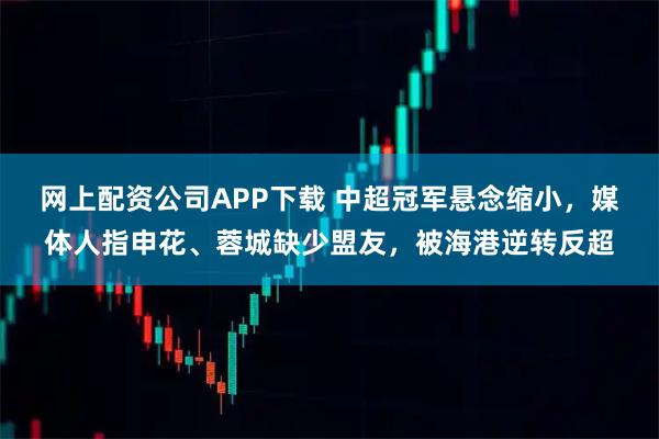 网上配资公司APP下载 中超冠军悬念缩小，媒体人指申花、蓉城缺少盟友，被海港逆转反超