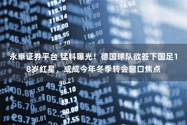 永崋证券平台 猛料曝光！德国球队欲签下国足18岁红星，或成今年冬季转会窗口焦点