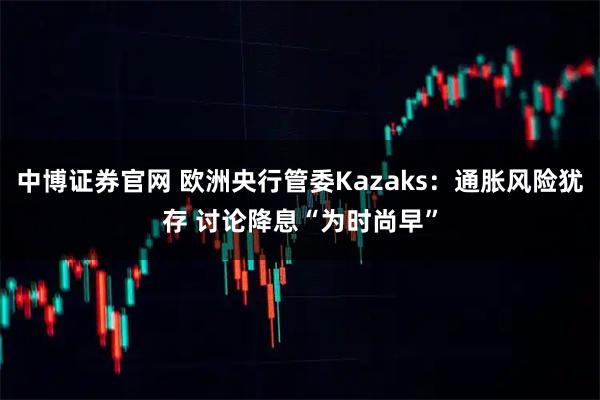中博证券官网 欧洲央行管委Kazaks：通胀风险犹存 讨论降息“为时尚早”