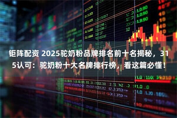 钜阵配资 2025驼奶粉品牌排名前十名揭秘，315认可：驼奶粉十大名牌排行榜，看这篇必懂！