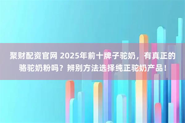 聚财配资官网 2025年前十牌子驼奶，有真正的骆驼奶粉吗？辨别方法选择纯正驼奶产品！