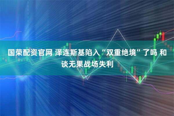 国荣配资官网 泽连斯基陷入“双重绝境”了吗 和谈无果战场失利