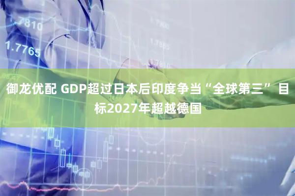 御龙优配 GDP超过日本后印度争当“全球第三” 目标2027年超越德国