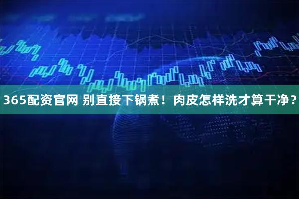 365配资官网 别直接下锅煮！肉皮怎样洗才算干净？