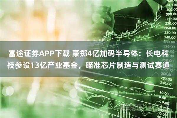 富途证券APP下载 豪掷4亿加码半导体:长电科技参设13亿产业基金,瞄准芯片制造与测试赛道
