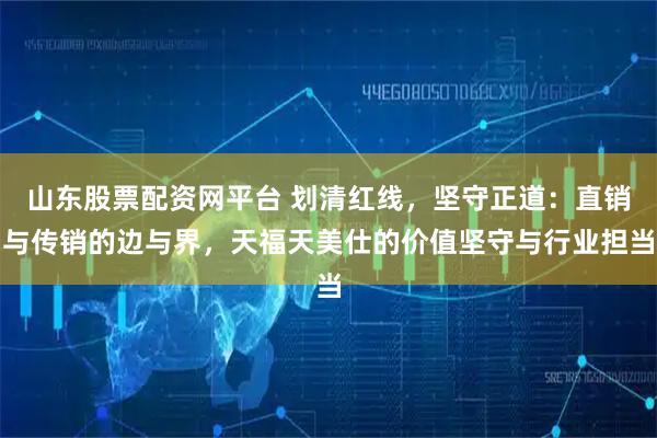 山东股票配资网平台 划清红线，坚守正道：直销与传销的边与界，天福天美仕的价值坚守与行业担当