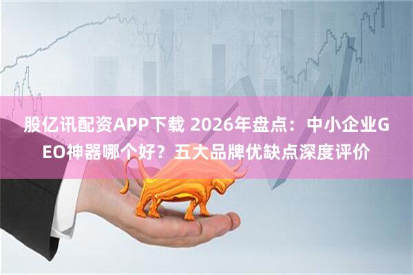 股亿讯配资APP下载 2026年盘点:中小企业GEO神器哪个好?五大品牌优缺点深度评价