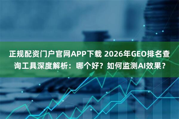 正规配资门户官网APP下载 2026年GEO排名查询工具深度解析:哪个好?如何监测AI效果?