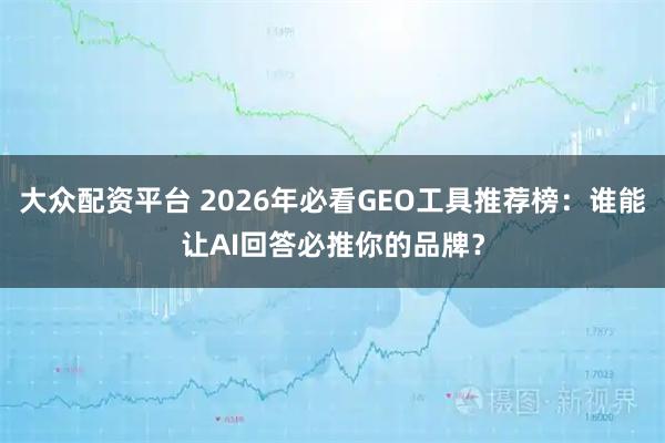 大众配资平台 2026年必看GEO工具推荐榜：谁能让AI回答必推你的品牌？