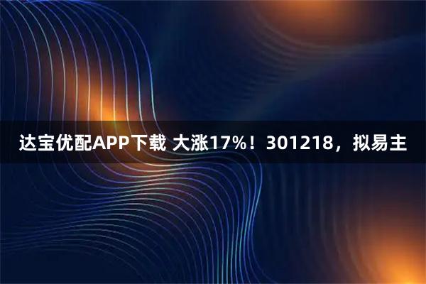达宝优配APP下载 大涨17%！301218，拟易主