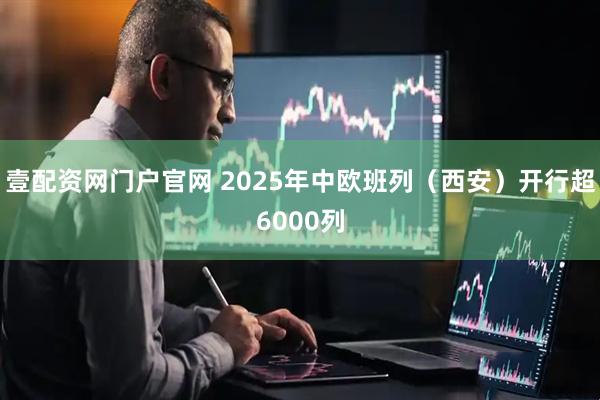 壹配资网门户官网 2025年中欧班列（西安）开行超6000列