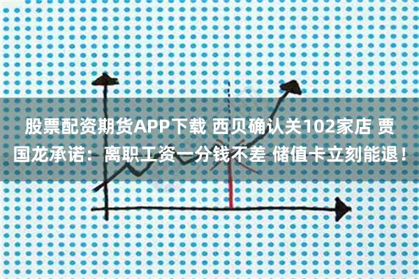 股票配资期货APP下载 西贝确认关102家店 贾国龙承诺：离职工资一分钱不差 储值卡立刻能退！
