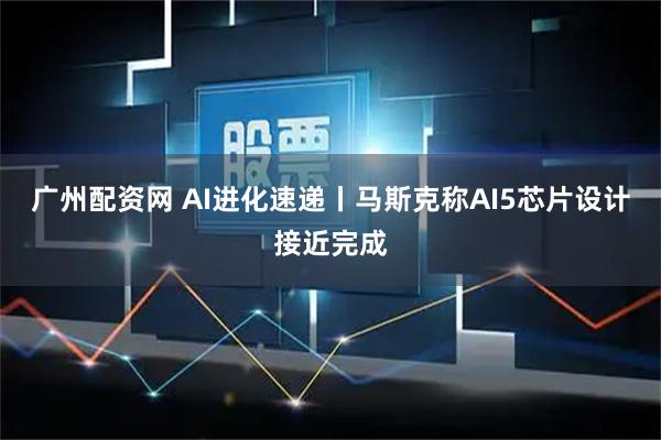 广州配资网 AI进化速递丨马斯克称AI5芯片设计接近完成
