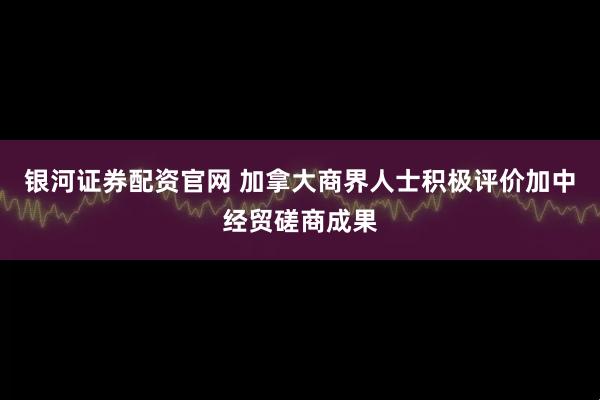 银河证券配资官网 加拿大商界人士积极评价加中经贸磋商成果