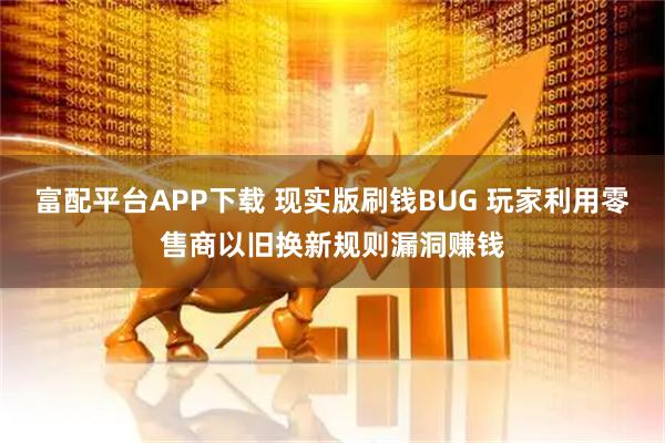 富配平台APP下载 现实版刷钱BUG 玩家利用零售商以旧换新规则漏洞赚钱