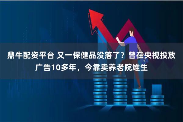 鼎牛配资平台 又一保健品没落了？曾在央视投放广告10多年，今靠卖养老院维生