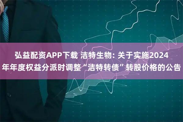 弘益配资APP下载 洁特生物: 关于实施2024年年度权益分派时调整“洁特转债”转股价格的公告