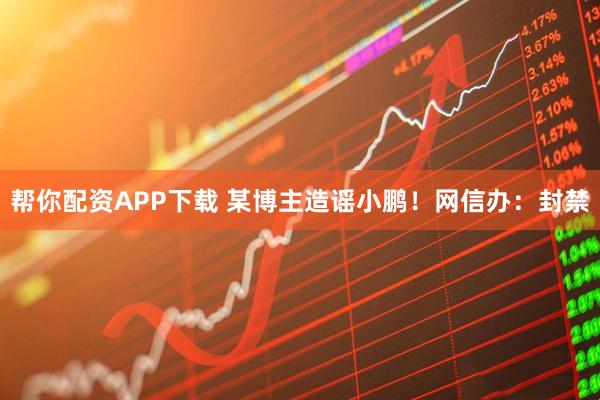 帮你配资APP下载 某博主造谣小鹏！网信办：封禁