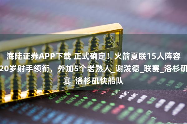 海陆证券APP下载 正式确定！火箭夏联15人阵容出炉，20岁射手领衔，外加5个老熟人_谢泼德_联赛_洛杉矶快船队