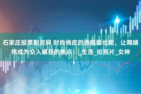 石家庄股票配资网 时尚俏皮的透视蕾丝裙，让鞠婧祎成为众人瞩目的焦点！_生活_拍照片_女神