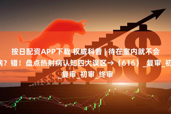 按日配资APP下载 权威科普 | 待在室内就不会得热射病？错！盘点热射病认知四大误区→（616）_复审_初审_终审
