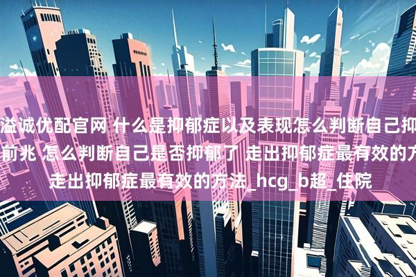 溢诚优配官网 什么是抑郁症以及表现怎么判断自己抑郁了 抑郁症的10个前兆 怎么判断自己是否抑郁了 走出抑郁症最有效的方法_hcg_b超_住院