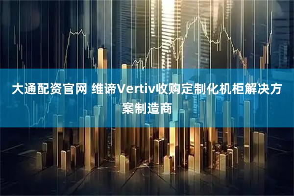 大通配资官网 维谛Vertiv收购定制化机柜解决方案制造商