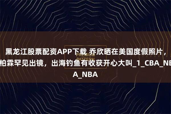 黑龙江股票配资APP下载 乔欣晒在美国度假照片，赖柏霖罕见出镜，出海钓鱼有收获开心大叫_1_CBA_NBA