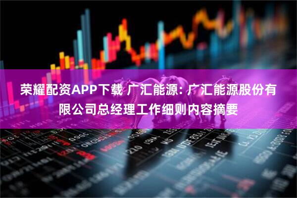 荣耀配资APP下载 广汇能源: 广汇能源股份有限公司总经理工作细则内容摘要
