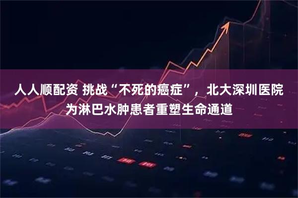 人人顺配资 挑战“不死的癌症”，北大深圳医院为淋巴水肿患者重塑生命通道