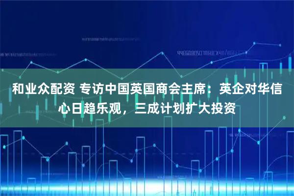 和业众配资 专访中国英国商会主席:英企对华信心日趋乐观,三成计划扩大投资