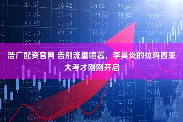浩广配资官网 告别流量喧嚣，李昊炎的拉玛西亚大考才刚刚开启